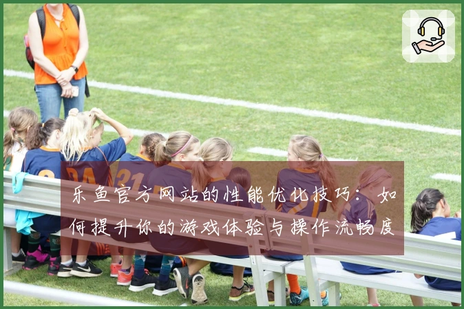 乐鱼官方网站的性能优化技巧：如何提升你的游戏体验与操作流畅度