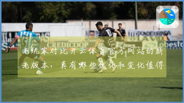 老玩家对比开云体育官方网站的新老版本，真有哪些优化和变化值得关注？