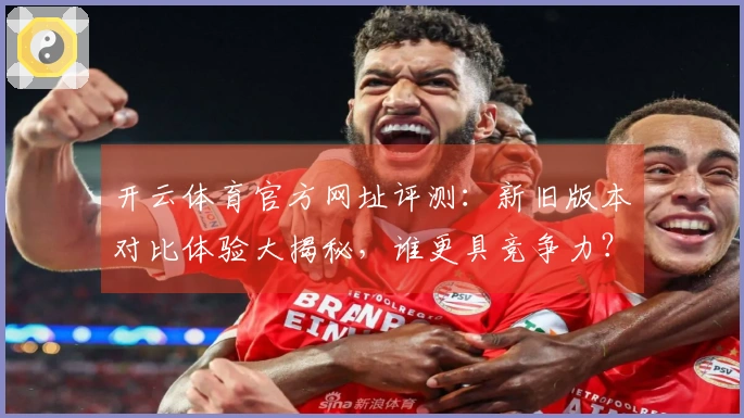 开云体育官方网址评测：新旧版本对比体验大揭秘，谁更具竞争力？