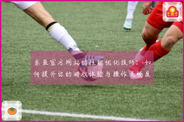 乐鱼官方网站的性能优化技巧：如何提升你的游戏体验与操作流畅度