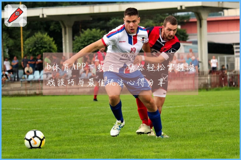 b体育APP下载后，助你轻松掌握游戏技巧与最佳玩法心得分享